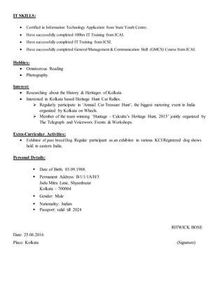 IT SKILLS:
 Certified in Information Technology Application from State Youth Centre.
 Have successfully completed 100hrs IT Training from ICAI.
 Have successfully completed IT Training from ICSI.
 Have successfully completed General Management & Communication Skill (GMCS) Course from ICAI.
Hobbies:
 Omnivorous Reading
 Photography
Interest:
 Researching about the History & Heritages of Kolkata.
 Interested in Kolkata based Heritage Hunt Car Rallies.
 Regularly participate in ‘Annual Car Treasure Hunt’, the biggest motoring event in India
organized by Kolkata on Wheels.
 Member of the team winning ‘Huntage – Calcutta’s Heritage Hunt, 2015’ jointly organized by
The Telegraph and Voiceworx Events & Workshops.
Extra-Curricular Activities:
 Exhibitor of pure breed Dog. Regular participant as an exhibitor in various KCI Registered dog shows
held in eastern India.
Personal Details:
 Date of Birth: 03.09.1988.
 Permanent Address: B/1/1/1A/H/3
Jadu Mitra Lane, Shyambazar
Kolkata – 700004
 Gender: Male
 Nationality: Indian
 Passport: valid till 2024
RITWICK BOSE
Date: 25.06.2016
Place: Kolkata (Signature)
 