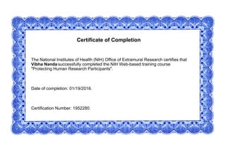 Certificate of Completion
The National Institutes of Health (NIH) Office of Extramural Research certifies that
Vibha Nanda successfully completed the NIH Web-based training course
"Protecting Human Research Participants".
Date of completion: 01/19/2016.
Certification Number: 1952280.
 