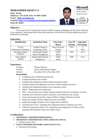 CV of MOHAMMED SHAFI V.V Page 1 of 3
MOHAMMED SHAFI V.V
India - Kerala
Mobile no: +971 56 601 1210, +91 9895 143389
E-mail : shafivv@outlook.com
LinkedIn: https://www.linkedin.com/in/mohammedshafivv
Skype ID: shafivv
Objective:
To be a part of an IT Professional Team of a MNC accepting challenging role that allow utilization
of my education / professional skills and provide experience in the network & system engineering areas of
Information Technology.
Education:
Qualification Institution Name University /
Board
Year Of
Passing
Aggregate
Percentage
B.Tech
Information Technology
Nandha College of
Technology, Erode
Anna University,
Chennai
2014 7.1
GPA
Secondary School
(AISSCE)
Darussalam English
School, Malappuram
CBSE
Board
2010 66 %
Senior School
(AISSE)
Irshad English School,
Malappuram
CBSE
Board
2008 69 %
Experience:
Company : Alliance Infocom
Position : System Administrator Support
Duration : November 2013 to November 2014
Responsibility
 Configuring and Troubleshooting Network
 Configuring Routers and switches
 Installing and configuring windows desktop operating systems
 Installing software and application, antivirus, windows update, firewall etc.
 Installing and configuring windows server operating systems
 DHCP – Deployment and configuration
 DNS – Forward and reverse lookup, primary/secondary/stub zone, forwarders, root hints
 Installing Active Directory domain controllers, Active Directory user, Groups
 Create and manage Group Policy objects (GPOs), Configure Windows Firewall
 Deploy and manage Windows Deployment Services (WDS)
 Install and configure Windows Server Update Service (WSUS)
 Exchange Server 2013:- Installing and configuring windows exchange server 2013
 VMware Virtualization (ESXi 5.X):- Installation and configuration of VMware ESXi,
managing ESXi through vCenter and vSphere client.
Certifications:
 MICROSOFT CERTIFIED PROFESSIONAL
 MICROSOFT CERTIFIED SOLUTION ASSOCIATE (MCSA)
 Windows Server 2012
 CISCO CERTIFIED NETWORK ASSOCIATE (CCNA)
 Routing And Switching
 