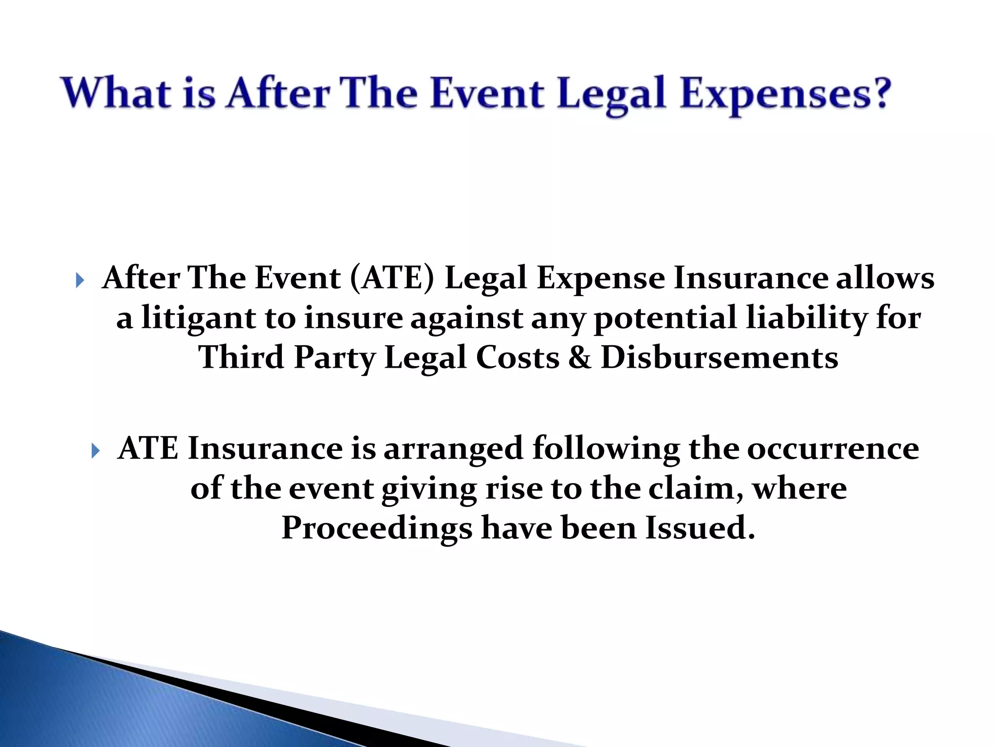  After The Event (ATE) Legal Expense Insurance allows
a litigant to insure against any potential liability for
Third Party Legal Costs & Disbursements
 ATE Insurance is arranged following the occurrence
of the event giving rise to the claim, where
Proceedings have been Issued.
 