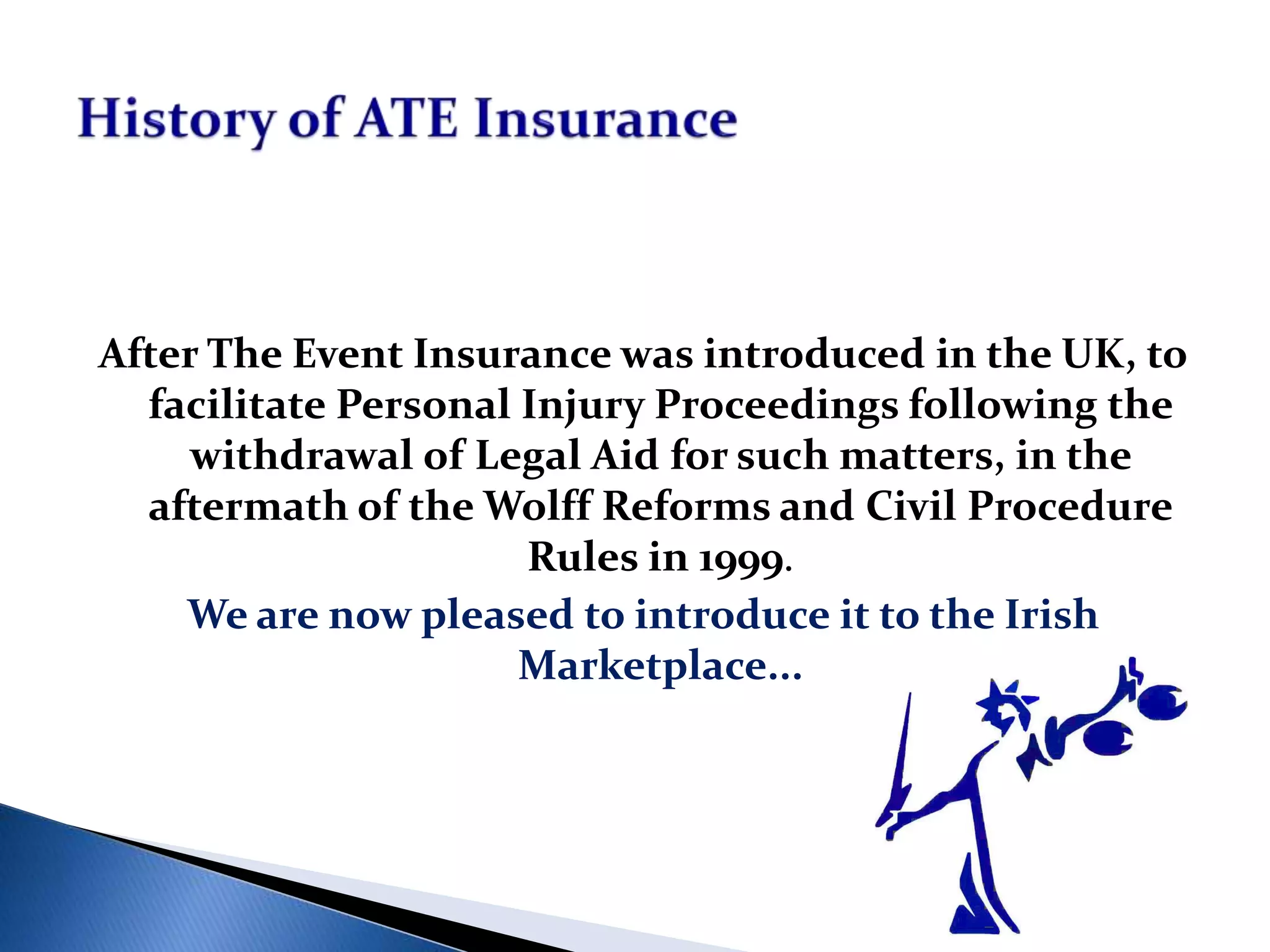 After The Event Insurance was introduced in the UK, to
facilitate Personal Injury Proceedings following the
withdrawal of Legal Aid for such matters, in the
aftermath of the Wolff Reforms and Civil Procedure
Rules in 1999.
We are now pleased to introduce it to the Irish
Marketplace...
 