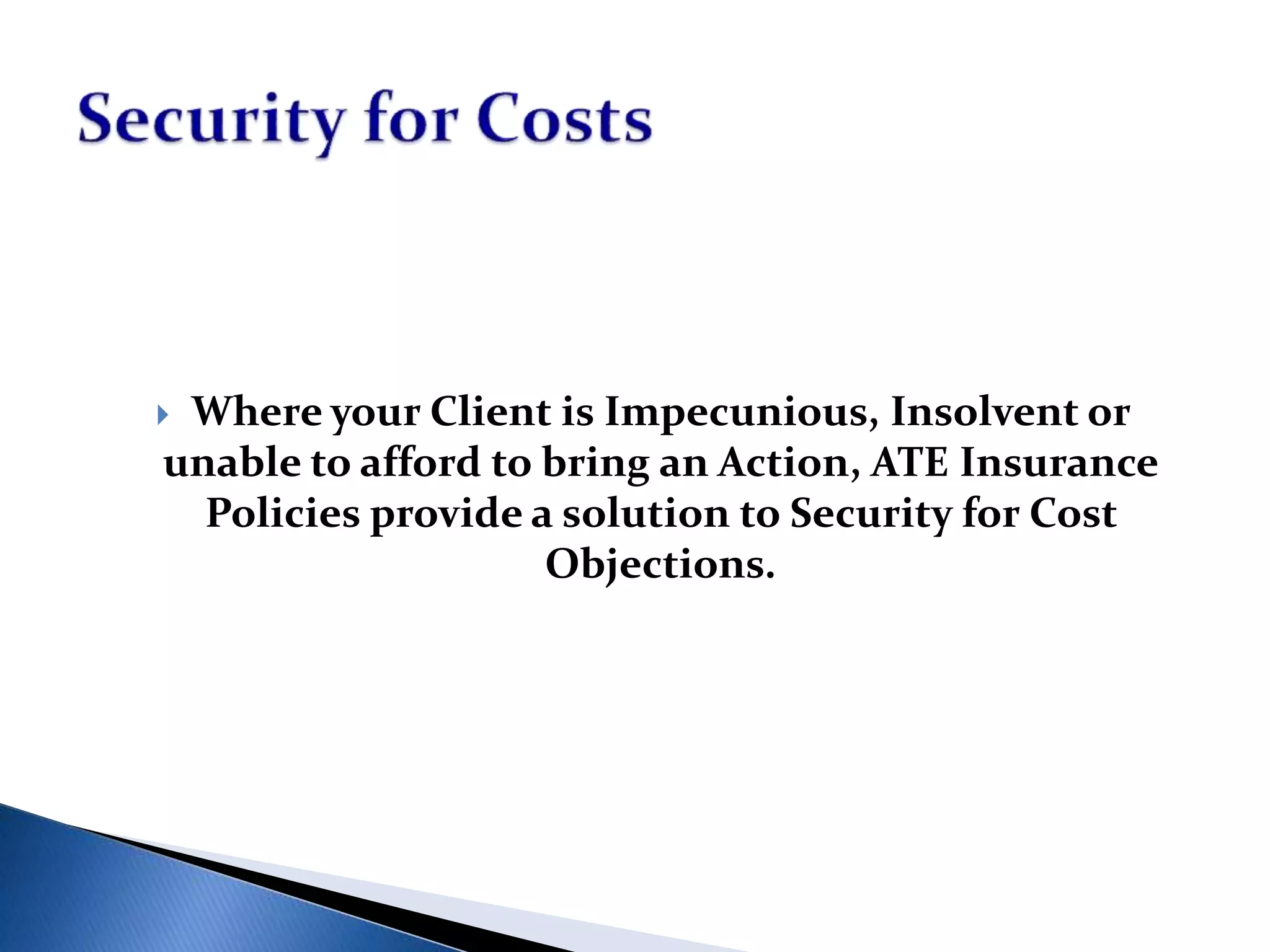  Where your Client is Impecunious, Insolvent or
unable to afford to bring an Action, ATE Insurance
Policies provide a solution to Security for Cost
Objections.
 