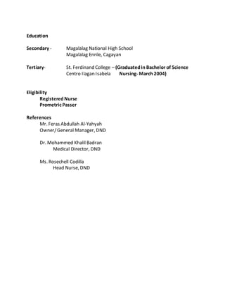 Education
Secondary - Magalalag National High School
Magalalag Enrile, Cagayan
Tertiary- St. Ferdinand College – (Graduatedin Bachelor of Science
Centro Ilagan Isabela Nursing- March 2004)
Eligibility
RegisteredNurse
Prometric Passer
References
Mr. Feras Abdullah Al-Yahyah
Owner/General Manager, DND
Dr. Mohammed Khalil Badran
Medical Director, DND
Ms. Rosechell Codilla
Head Nurse, DND
 
