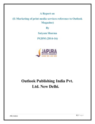 1 | P a g eJIM, Indore
A Report on
(E-Marketing of print media services reference to Outlook
Magazine)
By
Satyam Sharma
PGDM (2014-16)
Outlook Publishing India Pvt.
Ltd. New Delhi.
 