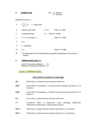 D. SEISMIC LOAD EQ X = Direction
Z = Direction
MAKKAH Area Zone – 1
V = ⇒W
TR
ICv
Base shear
Z = Seismic zone factor = 0.075 Table 16 - I UBC
I = Importance factor = 1.0 Table 16 - K UBC
vC = 0.18 for soil type DS Table 16 - R UBC
T = 0.8
S = 2 soil profile.
R = 5.5 Table 16 - N UBC
W = The total weight of the building shall be calculated automatically by the computer
program.
E. TEMPERATURE LOAD ( T )
Uniform Temperature difference = 20
Differential Temperature difference = 20
LOAD COMBINATION :
NOTATIONS AS PER ACI 318M-2005
DL = Dead loads, or related internal moments and Forces
EQX = Load effects of earthquake, or related internal moments and forces, in X
direction.
EQZ = Load effects of earthquake, or related internal moments and forces, in Z
direction.
LL = Live loads, or related internal moments and forces.
T = Cumulative effect of temperature, creep, shrinkage, differential
settlement, and shrinkage- compensating concrete.
WLX = Wind load, or related internal moments and forces, in X direction.
WLZ = Wind load, or related internal moments and forces, in Z direction.
 