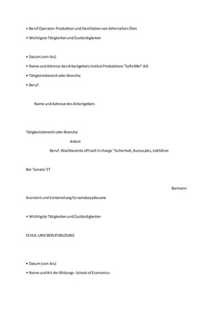 • Beruf Operator-ProduktionundDestillationvonätherischenÖlen
• Wichtigste TätigkeitenundZuständigkeiten
• Datum(von-bis)
• Name undAdresse desArbeitgebersInstitutProduktions"SofiaMel"AD.
• TätigkeitsbereichoderBranche
• Beruf.
Name undAdresse desArbeitgebers
TätigkeitsbereichoderBranche
Arbeit
Beruf.Wachbeamte offiziell incharge "Sicherheit,Autoscales,Lokführer
Bar 'Sonata' ET
Barmann
AssistentundVorbereitungfüravtoboyadisvane
• Wichtigste TätigkeitenundZuständigkeiten
SCHUL-UND BERUFSBILDUNG
• Datum(von-bis)
• Name undArt derBildungs- School of Economics
 