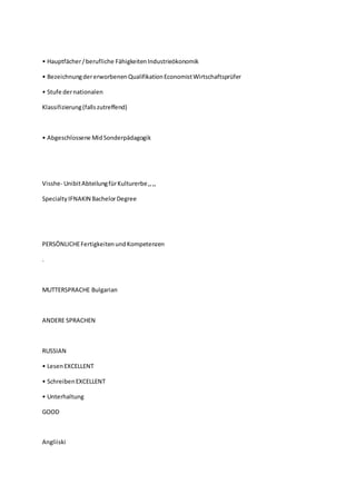 • Hauptfächer/berufliche FähigkeitenIndustrieökonomik
• BezeichnungdererworbenenQualifikationEconomistWirtschaftsprüfer
• Stufe dernationalen
Klassifizierung(fallszutreffend)
• Abgeschlossene MidSonderpädagogik
Visshe- UnibitAbteilungfürKulturerbe,,,,
Specialty IFNAKIN BachelorDegree
PERSÖNLICHEFertigkeitenundKompetenzen
.
MUTTERSPRACHE Bulgarian
ANDERE SPRACHEN
RUSSIAN
• LesenEXCELLENT
• SchreibenEXCELLENT
• Unterhaltung
GOOD
Angliiski
 