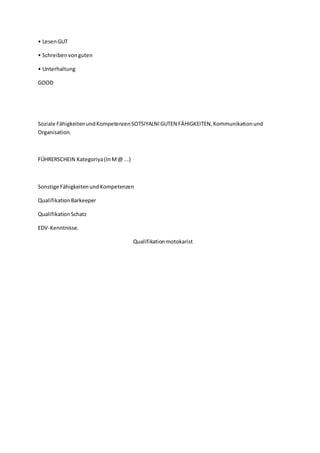 • LesenGUT
• Schreibenvonguten
• Unterhaltung
GOOD
Soziale FähigkeitenundKompetenzenSOTSIYALNIGUTEN FÄHIGKEITEN,Kommunikationund
Organisation.
FÜHRERSCHEIN Kategoriya(InM@ ...)
Sonstige FähigkeitenundKompetenzen
QualifikationBarkeeper
QualifikationSchatz
EDV-Kenntnisse.
Qualifikationmotokarist
 