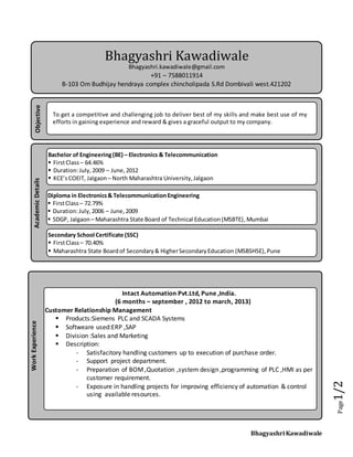 Bhagyashri Kawadiwale
Page1/2
Bhagyashri Kawadiwale
Bhagyashri.kawadiwale@gmail.com
+91 – 7588011914
B-103 Om Budhijay hendraya complex chincholipada S.Rd Dombivali west.421202
AcademicDetails
Bachelor of Engineering(BE) – Electronics & Telecommunication
 FirstClass – 64.46%
 Duration:July,2009 – June,2012
 KCE’sCOEIT, Jalgaon – North Maharashtra University,Jalgaon
Secondary School Certificate (SSC)
 FirstClass – 70.40%
 Maharashtra State Boardof Secondary& HigherSecondaryEducation (MSBSHSE),Pune
Diploma in Electronics& TelecommunicationEngineering
 FirstClass – 72.79%
 Duration:July,2006 – June,2009
 SDGP, Jalgaon – Maharashtra State Board of Technical Education(MSBTE),Mumbai
Objective
To get a competitive and challenging job to deliver best of my skills and make best use of my
efforts in gaining experience and reward & gives a graceful output to my company.
WorkExperience
Intact Automation Pvt.Ltd, Pune ,India.
(6 months – september , 2012 to march, 2013)
Customer Relationship Management
 Products:Siemens PLC and SCADA Systems
 Softweare used:ERP ,SAP
 Division :Sales and Marketing
 Description:
- Satisfacitory handling customers up to execution of purchase order.
- Support project department.
- Preparation of BOM,Quotation ,system design ,programming of PLC ,HMI as per
customer requirement.
- Exposure in handling projects for improving efficiency of automation & control
using available resources.
 