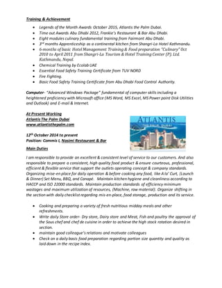 Training & Achievement
 Legends of the Month Awards October 2015, Atlantis the Palm Dubai.
 Time out Awards Abu Dhabi 2012, Frankie’s Restaurant & Bar Abu Dhabi.
 Eight modules culinary fundamental training from Fairmont Abu Dhabi.
 3rd months Apprenticeship as a continental kitchen from Shangri-La Hotel Kathmandu.
 6-months of basic Hotel Management Training & Food preparation “Culinary” Oct
2010 to April 2011 from Shangri-La Tourism & Hotel Training Center (P). Ltd.
Kathmandu, Nepal.
 Chemical Training by Ecolab UAE
 Essential Food Safety Training Certificate from TUV NORD
 Fire Fighting.
 Basic Food Safety Training Certificate from Abu Dhabi Food Control Authority.
Computer- “Advanced Windows Package” fundamental of computer skills including a
heightened proficiency with Microsoft office (MS Word, MS Excel, MS Power point Disk Utilities
and Outlook) and E-mail & Internet.
At Present Working
Atlantis The Palm Dubai
www.atlantisthepalm.com
12th October 2014 to present
Position: Commis I, Nasimi Restaurant & Bar
Main Duties
I am responsible to provide an excellent & consistent level of service to our customers. And also
responsible to prepare a consistent, high quality food product & ensure courteous, professional,
efficient & flexible service that support the outlets operating concept & company standards.
Organizing mise-en place for daily operation & before cooking any food, like A la’ Curt, (Launch
& Dinner) Set Menu, BBQ, and Canapé. Maintain kitchen hygiene and cleanliness according to
HACCP and ISO 22000 standards. Maintain production standards of efficiency minimum
wastages and maximum utilization of resources, (Machine, raw material). Organize shifting in
the section with daily checklist regarding mis-en-place, food storage, production and its service.
 Cooking and preparing a variety of fresh nutritious midday meals and other
refreshments.
 Write daily Store order- Dry store, Dairy store and Meat, Fish and poultry the approval of
the Sous chef and chef de cuisine in order to achieve the high stock rotation desired in
section.
 maintain good colleague’s relations and motivate colleagues
 Check on a daily basis food preparation regarding portion size quantity and quality as
laid down in the recipe index.
 