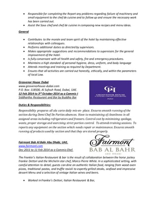  Responsible for completing the Report any problems regarding failure of machinery and
small equipment to the chef de cuisine and to follow up and ensure the necessary work
has been carried out.
 Assist the Sous chef and chef de cuisine in composing new recipes and menu ideas.
General
 Contributes to the morale and team spirit of the hotel by maintaining effective
relationships with colleagues.
 Performs additional duties as directed by supervisors.
 Makes appropriate suggestions and recommendations to supervisors for the general
improvement of the hotel.
 Is fully conversant with all health and safety, fire and emergency procedures.
 Maintains a high standard of personal hygiene, dress, uniform, and body language
 Attends meetings and training as required by Department.
 Ensures that all activities are carried out honestly, ethically, and within the parameters
of local Law.
Grosvenor House Dubai
www.grosvenorhouse-dubai.com
P.O. Box: 118500, Al Sufouh Road, Dubai, UAE.
12 Feb 2014 to 3rd October 2014 as a Commis I
Siddhartha Restaurant and Bar by Buddha Bar
Duties & Responsibilities:
Responsibility prepares all ala carte daily mis-en- place. Ensures smooth running of the
section during Demi Chef De Parties absences. Have to maintaining of cleanliness in all
assigned areas including refrigerators and freezers. Control cost by minimizing spoilage,
waste, proper storage and exercising strict portion control. To attends training sessions. To
reports any equipment on the section which needs repair or maintenance. Ensures smooth
running of products used by section and that they are stored properly.
Fairmont Bab Al Bahr Abu Dhabi, UAE.
www.fairmont.com
Dec 2011 to 11 Feb 2014 as a Commis Chef.
The Frankie’s Italian Restaurant & bar is the result of collaboration between the horse jockey
Frankie Dettori and the Michelin star chef, Marco Pierre White. In a sophisticated setting, with
careful attention to detail, guests can dine on authentic Italian food, ranging from wood oven
pizzas, traditional pastas, and truffle ravioli to expertly grilled steaks, seafood and impressive
dessert Menu and a selection of vintage Italian wines and beers.
 Worked in Frankie’s Dettori, Italian Restaurant & Bar,
 