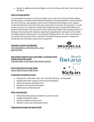  Worked as different section like Buffet, a la’ cart, Set Menu, Hot, Cold, Pizza, Dessert and
Breakfast.
Duties & Responsibilities
I am responsible for prepares all ala carte daily mis-en- place and ensuring that the highest
possible quality is maintained and that agreed standards for food preparation and presentation
are met at all times under guidance from a senior chef and to be fully aware of all. Hygiene
control and chemicals used in the work place, and be able to act upon, fire procedures. To work
as part of a team in a constructive manner that enables the hotel to achieve the objective of
being a market leader in the luxury hotel sector. Comply with all hotel and company policies. To
be aware of and comply with statutory requirements regarding the work place such as health
and safety, hygiene, fire prevention, licensing and employment law, etc. Carry out and assist in
the smooth running of the kitchen. Attend all meeting and training sessions as required to
comply with any reasonable request from my superiors.
SHANGRI-LA HOTEL KATHMANDU
25th January2011 to 24th April 2011: As an
Apprenticeship
Beach Rotana Hotel & Towers Abu Dhabi - (A member of the
leading hotel of the world)
19th April 2009- to 4th August 2010: Kitchen Steward
Kelvin Catering Services Abu Dhabi
August 2005 to August 2008: Waiter
Performance Evaluation Criteria
 Flaying pizza ,Table work , Basic Toss, The whip Throwing, and Acrobatic
 Quantity and nature of guest comments and complaints
 Control of expenses and food cost %
 Standards of cleanliness and hygiene
 Staff training and development
Skills communication
 Skills enhanced by giving presentation as part of my job.
 Confident telephone manner.
 Excellent verbal and written skills.
 Working in a five stars & Starwood hotels.
Professional Strengths and Special Skills
 