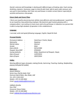 Overall, extensive skill knowledge in dealing with different types of Cooking style, Food carving,
Ambitious, dynamic, Humorous, eager to learn & work hard, able to work under pressure and
very well in team building. And I have very well known in market as best Caterer especially for
socialite and business class people.
Future Goals and Career Plans
I like to see myself as becoming more skilled, more efficient, and more professional; I would like
to see myself as a top performing employee. My long term goal involves growing with a
company where I can continue to learn more and to be well known in Industries as a person that
is able to setup high standard of operation in this establishment.
Language:
I can read, write and speak following Language; English, Nepali & Hindi.
Personal Details:
Permanent Address : Hastichour-2 Gulmi, Nepal,
Nationality : Nepalese
Marital status : Married
Gender : Male
Date of Birth : 03/12/1984
Passport New MRP : 07654242
Issuing Authority : Mofa, Department of Passport, Nepal,
Date of Issued : 21/07/2014
Date of Expire : 20/07/2024
Hobby:
Meeting different types of people, making friends, Swimming, Traveling, Cooking, Bodybuilding
playing Volleyball & Football,
Reference:
Ayoub Makdissi
Senior Sous Chef & Arabic Chef
Fairmont Bab Al Bahr, Abu Dhabi, UAE
Tel: +971 2 654 3333
Mobile: +971 55 283 8462
Email: ayoub.makdissi@fairmont.com
Uddhab shrestha
Sous Chef
Grosvenor House Dubai,
Mobile: +971 55 283 8462
Email: Uddhab.Shrestha@luxurycollection.com
 