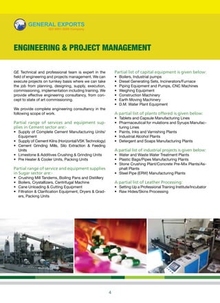 4
GE Technical and professional team is expert in the
field of engineering and projects management. We can
execute projects on turnkey basis where we can take
the job from planning, designing, supply, execution,
commissioning, implementation including training. We
provide effective engineering consultancy, from con-
cept to state of art commissioning.
We provide complete engineering consultancy in the
following scope of work.
Partial range of services and equipment sup-
plies in Cement sector are:-
•	 Supply of Complete Cement Manufacturing Units/
Equipment
•	 Supply of Cement Kilns (Horizontal/VSK Technology)
•	 Cement Grinding Mills, Silo Extraction & Feeding
Units
•	 Limestone & Additives Crushing & Grinding Units
•	 Pre Heater & Cooler Units, Packing Units
Partial range of service and equipment supplies
in Sugar sector are:-
•	 Crushing Mill Tandems, Boiling Pans and Distillery
•	 Boilers, Crystallizers, Centrifugal Machine
•	 Cane Unloading & Cutting Equipment
•	 Filtration & Clarification Equipment, Dryers & Grad-
ers, Packing Units
Partial list of capital equipment is given below:
•	 Boilers, Industrial pumps
•	 Diesel Generating Sets, Incinerators/Furnace
•	 Piping Equipment and Pumps, CNC Machines
•	 Weighing Equipment
•	 Construction Machinery
•	 Earth Moving Machinery
•	 D.M. Water Plant Equipment
A partial list of plants offered is given below:
•	 Tablets and Capsule Manufacturing Lines
•	 Pharmaceutical for mulations and Syrups Manufac-
turing Lines
•	 Paints, Inks and Varnishing Plants
•	 Industrial Alcohol Plants
•	 Detergent and Soaps Manufacturing Plants
A partial list of industrial projects is given below:
•	 Water and Waste Water Treatment Plants
•	 Plastic Bags/Pipes Manufacturing Plants
•	 Stone Crushing Plant/Concrete Pre-Mix Plants/As-
phalt Plants
•	 Steel Pipe (ERW) Manufacturing Plants
A partial list of Leather Processing:
•	 Setting Up a Professional Training Institute/Incubator
•	 Raw Hides/Skins Processing
ENGINEERING & PROJECT MANAGEMENT
 