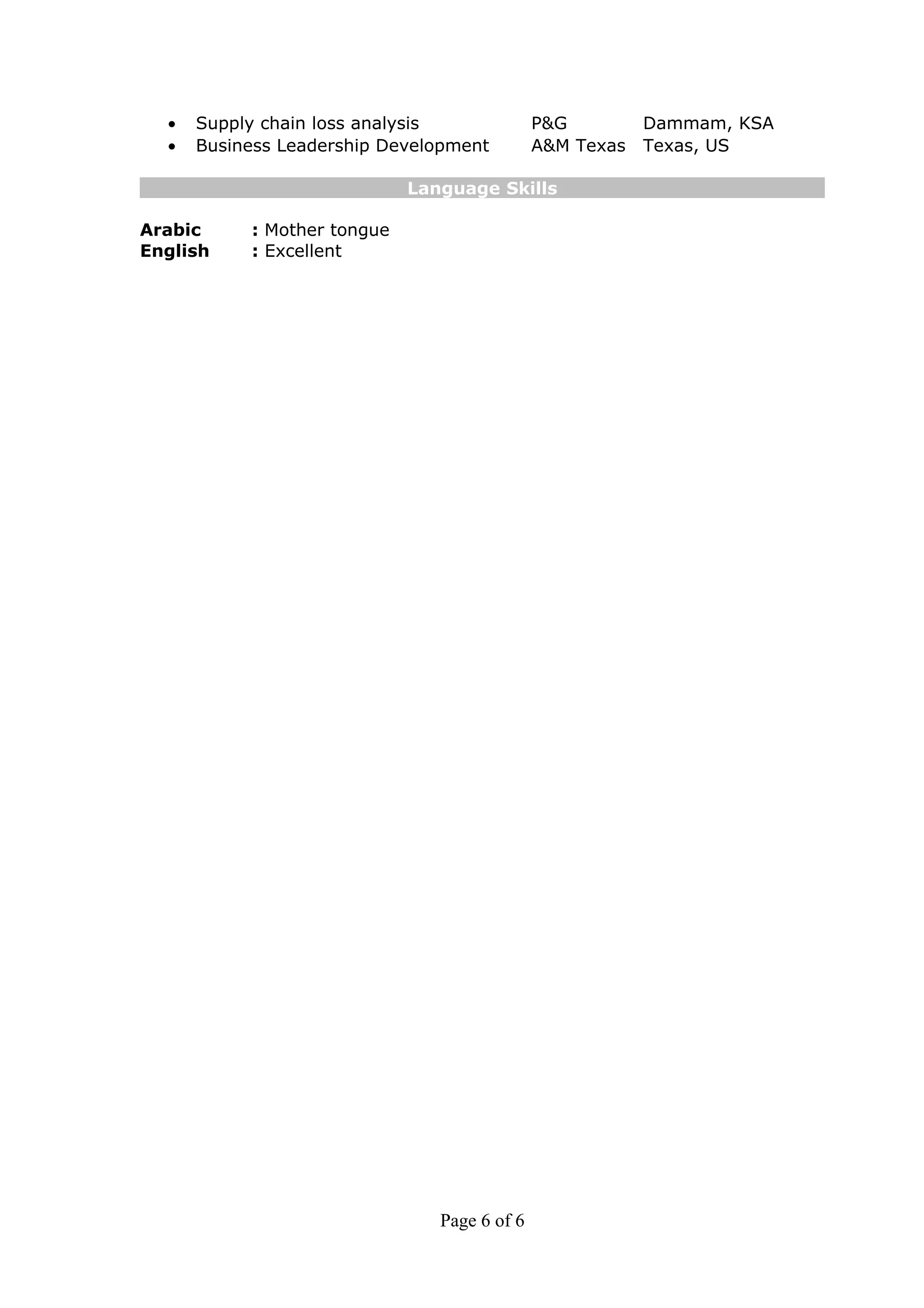 • Supply chain loss analysis P&G Dammam, KSA
• Business Leadership Development A&M Texas Texas, US
Language Skills
Arabic : Mother tongue
English : Excellent
Page 6 of 6
 