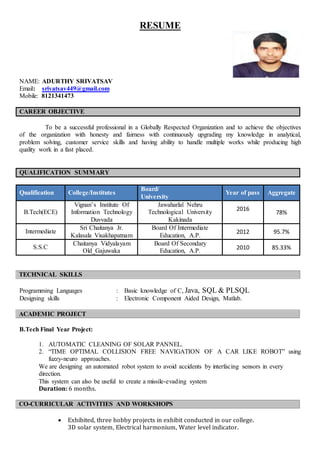 RESUME
NAME: ADURTHY SRIVATSAV
Email: srivatsav449@gmail.com
Mobile: 8121341473
CAREER OBJECTIVE
To be a successful professional in a Globally Respected Organization and to achieve the objectives
of the organization with honesty and fairness with continuously upgrading my knowledge in analytical,
problem solving, customer service skills and having ability to handle multiple works while producing high
quality work in a fast placed.
QUALIFICATION SUMMARY
Qualification College/Institutes
Board/
University
Year of pass Aggregate
B.Tech(ECE)
Vignan’s Institute Of
Information Technology
Duvvada
Jawaharlal Nehru
Technological University
Kakinada
2016
78%
Intermediate
Sri Chaitanya Jr.
Kalasala Visakhapatnam
Board Of Intermediate
Education, A.P.
2012 95.7%
S.S.C
Chaitanya Vidyalayam
Old_Gajuwaka
Board Of Secondary
Education, A.P.
2010 85.33%
TECHNICAL SKILLS
Programming Languages : Basic knowledge of C, Java, SQL & PLSQL
Designing skills : Electronic Component Aided Design, Matlab.
ACADEMIC PROJECT
B.Tech Final Year Project:
1. AUTOMATIC CLEANING OF SOLAR PANNEL.
2. “TIME OPTIMAL COLLISION FREE NAVIGATION OF A CAR LIKE ROBOT” using
fuzzy-neuro approaches.
We are designing an automated robot system to avoid accidents by interfacing sensors in every
direction.
This system can also be useful to create a missile-evading system
Duration: 6 months.
CO-CURRICULAR ACTIVITIES AND WORKSHOPS
 Exhibited, three hobby projects in exhibit conducted in our college.
3D solar system, Electrical harmonium, Water level indicator.
 