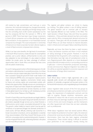 still marked by high concentration and mark-ups in some
industries, the corporate landscape has changed dramatically.
For example, corporate unbundling and foreign listings meant
that the controlling share of JSE market capitalisation by the
top five companies fell from 81.2 percent in 1990 to 18.4
percent in 2009. There have been major foreign investments
in South African companies such as Absa (Barclays), Standard
Bank and Edcon. A mass expansion in non-listed black-owned
companies has emerged. The racial composition in ownership
of listed and non-listed corporates has been altered, largely as
a result of black economic empowerment schemes.
While it can have some benefits, the high level of concentration
in the South African economy creates the basis for uncompetitive
practices, such as price collusion, artificial barriers to entry and
slow adaptation to new technologies. It is also subject to debate
whether the private sector has taken advantage of sufficient
opportunities, both in South Africa and abroad that have come
with the advent of democracy.
Itisworthmakingspecialmentionofthelimitedexpansionofsmall-
andmedium-scaleenterprises.Insuccessfuleconomies,itisinthese
firms where most job creation takes place. South Africa has not yet
been successful in laying the ground for faster small, medium and
micro enterprise (SMME) entry and expansion. Special concerns
relate to an onerous regulatory environment, limited access
to finance and working capital, and concentrated markets with
limited niche opportunities. Globally, services are contributing to a
rising share of output and trade. Despite the sophistication of our
financial, business and construction services industries, our share
in these global exports has not kept up with developing countries
such as China, Korea, Malaysia or the Philippines.
Growth in South Africa over the past decade was largely fuelled by
consumer spending. Consumption led growth benefits short-term
job creation, especially through services such as retail. However, a
small economy cannot sustain consumption-led growth for long.
This growth is either fuelled by imports (which must be paid for
somehow) or by backward linkages into domestic production. A
small country will have difficulty achieving scale economies in a
broad cross-section of products, and so specialisation is essential.
A key recommendation of the New Growth Path focuses on the
shift from consumption-led to investment-led growth. However, it
must be recognised that this shift, while being essential, is disruptive
and will entail difficult trade-offs.
The regional and global contexts are critical to shaping
our thinking. The global context is one of shifting balances.
The global recession and an uncertain path to recovery
have especially affected our main markets in the West. The
rapid recovery in Brazil, Russia, India and China has positive
implications – China and India’s demand may fuel a commodity
super-cycle for Africa, increasing both demand and prices for
our exports. These gains will only be durable and sustainable
if South Africa can use these revenues to improve education,
invest in infrastructure and support labour-absorbing industries.
Regionally, we know that there has been a rapid recovery
in many sub-Saharan countries and there is much emphasis
on taking advantage of that growth. However, it must be
remembered that this growth is off a small base, in countries
that themselves have high rates of unemployment similar to
ours. Regional growth often depends on a more developed
pivotal state that stimulates activity in surrounding countries as
it spills over – in terms of investment, production, technology,
services and know-how. Regional integration has stalled; yet
this will be an essential ingredient to economic expansion and
the attraction of foreign direct investment.
Labour markets
South Africa’s labour market is highly segmented, with a core
(especially public servants and well-organised sectors), a larger
periphery of vulnerable unorganised and low-paid workers in the
formalandinformalsectors,andamarginalisedgroupofunemployed.
Labour regulation takes account of the first two groups by
providing basic protections and rights, such as sector minimum
wages, the requirement of employment contracts and the
right to organise. Dispute resolution mechanisms were
introduced to reduce the role of courts and attorneys’ fees,
yet these measures seemingly resulted in rising costs to firms
in terms of time and income foregone, and the mechanisms
are often log-jammed with those that are least vulnerable,
such as professionals.
While labour regulations have had several positive effects,
most notably the protection of workers’ rights, the extension
of second-tier social security benefits and the ending of unfair
discrimination, there have also been negative unintended
consequences. These include making it difficult to sanction
poor performers in the workplace, thereby limiting the
12
 