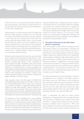 incentive for firms to hire inexperienced workers. Relatively
high starting salaries in some sectors and the disincentive to
hire inexperienced workers are at least part of the explanation
for high youth unemployment.
Skills acquisition is out of line with the needs of a modernising
economy. Higher education institutions are not producing
the number of skilled personnel that the economy requires
– which raises the cost of people who do have skills. The
economy generates large numbers of low- and semi-skilled
jobs, but these do require a basic set of capabilities such as
reading comprehension. As the number of matric graduates
expands, employers increasingly require this qualification at a
minimum, when less than a matric previously would have been
sufficient. This is “credential inflation” without a concomitant
rise in earnings or skills requirement.
Employers are turning away from those who have left school
early or failed, and are accessing the elite group of matric
graduates. The cost of preparing and further training young
people is therefore high relative to their contribution to
output, because the basic competence upon which further
skills would be developed is often not there. This lack of job
readiness is a strong disincentive to hiring young people, and
when people cannot get stable employment before they reach
the age of 24, the chance of them ever getting a permanent,
stable job falls dramatically. The inability to support young
people to make the school-to-work transition is probably the
biggest challenge in the labour market.
Wage inequality is high, in the third quarter of 2008 half of
all employed people earned less than R2 500 a month, and
over a third earned under R1 000 a month. The cost of living
is an important contributor to wage levels. Diffuse settlement
patterns and weak public transport systems undermine job
search and the “cost of working”. Other factors that raise the
cost of living include limited access to affordable food and to high-
quality public services. In the context of low household incomes,
reducing the cost of living must be addressed in national planning.
The persistence of high unemployment is a great challenge
and will be a core focus of the NPC’s work. Achieving full
employment is a multi-faceted and complex objective. South
Africa would have to achieve several objectives simultaneously.
We have to grow low-skilled employment, mainly because the
bulk of the unemployed are poorly skilled. The public sector
can play an important role in creating such jobs, but the big and
necessary adjustment lies in changing the economic incentives
in the private sector to use more labour. We have to upgrade
our economic and industrial infrastructure to support the
needs of the existing economy, promote growth in newer,
more labour-absorbing and knowledge-intensive sectors and
improve the resource efficiency of our economy. Thirdly,
we have to raise productivity through better education and
training, better and less onerous regulation, more competitive
pricing and an improved logistics system.
2.	 The quality of education for poor black South
Africans is substandard
Since 1994, education in South Africa has undergone several
broad reforms. Access to and participation in education has
increased, and is now nearly universal. There are just over 14
million learners of which approximately 12 million are in publicly
funded or government schools and others are in independent
schools and tertiary institutions. Public schools cater for over 96
percent of all learners. In 2007, the gross enrolment ratio was
98 percent for grades 1–7 suggesting near universal coverage,
and 85 percent for grades 8–12. The gross enrolment ratio for
the secondary phase shows that many learners drop out before
completing grade 12. The overall gross enrolment ratio is 92
percent which shows a high level of participation. Education is
compulsory up to the age of 15 years.
Providingsomeeducationtomanymorepeopleisanimportant
accomplishment and is reflected in the steady increase in
basic literacy rates since 1994. Equity in school funding has
been improved to address the legacy of inequality. In 1994, for
every two rand spent on an African child, government spent
about five rand on a white child; today, recurrent per capita
public spending is higher for African than white children. Public
spending per learner is now about R11 000 a year.
Equity in expenditure per pupil has several positive
consequences, including broadly uniform average class sizes;
more equivalence in teacher pay; an increase in the number
of teachers in largely African schools who have at least a
three-year qualification (from 50 percent in 1994 to 80
percent today); and a funding model that supports provision
of school books, teacher support materials, equipment and
13
 