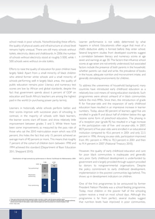 school meals in poor schools. Notwithstanding these efforts,
the quality of physical assets and infrastructure at school level
remains highly unequal. There are still many schools without
toilets, electricity, desks and chalkboards. In 2006 the number
of schools without electricity stood at roughly 5 000, while 1
500 schools were without on-site toilets.
Efforts to raise the quality of education for poor children have
largely failed. Apart from a small minority of black children
who attend former white schools and a small minority of
schools performing well in largely black areas, the quality of
public education remains poor. Literacy and numeracy test
scores are low by African and global standards, despite the
fact that government spends about 6 percent of GDP on
education and South Africa’s teachers are among the highest
paid in the world (in purchasing power parity terms).
Learners in historically white schools perform better, and
their scores improve with successive years of schooling. In
contrast, in the majority of schools with black learners,
the learner scores start off lower, and show relatively little
improvement between grades 3 and 5. While there have
been some improvements as measured by the pass rate of
those who sat the 2010 matriculation exam which was 67.8
percent, this hides the fact that only 15 percent achieved an
average mark of 40 percent or more. This means that roughly
7 percent of the cohort of children born between 1990 and
1994 achieved this standard (Department of Basic Education
2011, Sheppard 2010).
Learner performance is not solely determined by what
happens in school. Educationists often argue that most of a
child’s deductive ability is formed before they enter school.
Several long-term studies from developed countries suggest
a correlation between literacy and numeracy scores at age
seven and earnings at age 30. The factors that influence school
scores at age seven are not entirely understood, but associated
factors include the presence of both parents in the household,
whether parents can read and write, the prevalence of books
in the house, adequate nutrition and micronutrient intake, and
generally stimulating environments for children.
To address the unevenness of household background, many
countries have introduced early childhood education as a
relatively low-cost means of raising education standards. Such
programmes were almost unheard of in black communities
before the mid-1990s. Since then, the introduction of grade
R for five-year-olds and the expansion of early childhood
education have resulted in an impressive increase in learner
numbers. Today, about 80 percent of learners aged five are
enrolled in grade R and about half of children below this age
receive some form of preschool education. The phasing in
of a reception year (grade R) has resulted in a huge increase
in the participation rate of five- and six-year-olds. In 2007,
80.9 percent of five-year-olds were enrolled in an educational
institution compared to 45.6 percent in 2001 and only 22.5
percent in 1996. Among six-year-olds, participation improved
from 49.1 percent in 1996 to 70.3 percent in 2001 and then
to 91.4 percent in 2007 (National Treasury 2010).
However, the quality of early childhood education and care
for poor black communities is inadequate and generally
very poor. Early childhood development is underfunded by
government and is largely provided through support provided
by donors to nongovernmental organisations. Despite
the policy commitment to early childhood development,
implementation in the poorest communities lags behind. This
shows up in development indicators on children.
One of the first programmes to be announced by former
President Nelson Mandela was a school feeding programme.
Today, most children in the poorer half of the schooling
system receive a meal on most school days. Although this
programme is far from perfect, several studies suggest
that nutrition levels have improved in poor communities.
14
 