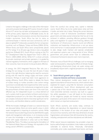 Linked to the logistics challenge is the state of the information
and communication technology (ICT) sector. Growth in South
Africa’s ICT sector has not been accompanied by a realisation
of the primary policy objectives of affordable access, for all,
to the full range of communications services that characterise
modern economies. South Africa has lost its status as
continental leader in internet and voice connectivity, with its
place on global ICT indices also usurped by former comparator
countries, such as Malaysia, Turkey and Korea (DBSA 2011b).
Where Korea and South Africa were comparatively placed
on ITU ratings 15 to 20 years ago, Korea is now a top global
performer (Gillwald 2011). South Africa’s ranking on the ITU
ICT Development Index has slipped from 72nd in 2002, to
92nd in 2008 (DBSA 2011b). While ICT is driven primarily
by private investment and private operators, it is guided by
national regulatory frameworks which, judged on the basis of
their outcomes, have not proven to be particularly effective.
In energy, the 2010 Integrated Resource Plan sets out a
strategy for our energy mix over the next 20 years. It takes
a step in the right direction, balancing the need for economic
pricing with the need for energy supply and lower carbon
emissions. Perhaps it could have been more aggressive on
energy efficiency. South Africa needs to debate the future
of nuclear energy as nuclear provides a low carbon energy
source but is considerably more expensive than other sources.
The missing element is the institutional arrangements to plan
the procurement of these inputs over time in the most cost-
effective way. An independent buyer is a critical element of
such a system, both to give certainty to Eskom and to bring in
independent producers on a fair basis. We accept that these
are complex institutional reforms that entail significant risk for
the country, and therefore deserve careful consideration.
While the broader challenges of water as a national resource
are discussed below, there are some specific areas in which
water management is impacting on economic activity. While
the national resource planning process has identified the supply
needs and management alternatives, in an increasing number
of cases this knowledge is not being translated into timely
action with supply reductions in areas such as the Nelson
Mandela Bay Metro. The delay in producing the 2nd edition of
the National Water Resource Strategy, the equivalent of the
energy sector’s IRP2010, is symptomatic.
Given the country’s low savings ratio, capital is relatively
scarce. South Africa has to be careful about what and how
it builds, and what risks it takes. Making the correct decisions
will require a level of institutional coordination between
government and state-owned enterprises that has yet to be
achieved. In addition, providing effective guidance through
policy and regulation to support the financing, delivery and
maintenance of infrastructure requires sound and effective
institutions and leadership. Infrastructure is not just about
bricks and mortar; it is about people and the systems involved
to plan, design, build, maintain and operate complicated
and expensive systems over a long period of time. Where
government and private sector have to collaborate, the
institutional frameworks become even more important.
Moreover, many of South Africa’s challenges, such as managing
water and ecosystems, reducing the effects of climate change,
and developing infrastructure (road, rail, water, energy and
broadband) require both a regional perspective and regional
initiatives.
4.	 South Africa’s growth path is highly
	 resource-intensive and hence unsustainable
Many colonial development models were based on the
apparent abundance of natural resources, which colonial rulers
exploited for export, using little for domestic consumption
and development. South Africa’s development path was
a special case of this natural resource colonialism. While a
more diversified domestic economy was built to support
the settler population, it was still based on the exclusion
of the indigenous people and funded by natural resource
exploitation, particularly of the nation’s rich mineral resources
which remain an important endowment.
South Africa’s economy and society today, continues to
reflect and reproduce this dependence on natural resource
exploitation: in the location of our cities and people in the
structure of our economy, and in the many dimensions of social
fragmentation and exclusion that still characterise the country,
including unemployment and low educational and skills levels.
While natural resource exploitation has provided a basis for
local as well as foreign accumulation, it also makes us particularly
vulnerable to external forces. Historically, international
commodity price cycles exacerbated local booms and busts.
17
 