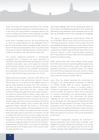 Today, the energy and transport demands of the minerals
sector are placing heavy demands on economic infrastructure.
In the future, the energy-intensive coal-based nature of the
economy is likely to be penalised as the world seeks to mitigate
climate change by reducing emissions of carbon dioxide.
South Africa’s renewable resources, the environmental base
on which our society depends, are also challenged. Only 13
percent of South Africa’s land is considered arable, with just 3
percent of high agricultural potential. There is very little natural
forest and the scope for plantation forestry is limited by lack of
rainfall and competition with other land and water users.
The country’s exceptional biodiversity is internationally
recognised and its economic and social importance is
reflected in reasonably well-functioning institutions in formally
protected conservation areas which support an important
tourism industry. However, there are also substantial threats
from industrial, commercial and residential development,
over-exploitation of resources and the impact of invasive alien
species, while climate change poses longer-term threats.
Water resources are another constraint. South Africa is the
30th driest country in the world and the “intensity” of South
Africa’s water use, at 31 percent of the available resource, is
high by world standards, far greater than other countries in
the region. As water use approaches 40 percent of average
annual availability, South Africa will face a binding water
constraint. Already, although there is still a surplus of water in
the country as a whole, there are deficits in many regions and
an extensive infrastructure network is needed to store and
transport water between and within river basins. As a result of
climate change, parts of the country are expected to become
dryer while rainfall variability, which is already high, may be
aggravated. Water demands will increase as communities
and their economies develop and living standards rise and it
will become more difficult and expensive to meet domestic
needs and supply water to agriculture and industries. As well
as building new infrastructure to increase supplies and reuse
more water, action is also needed to improve water resource
management, promote more efficient municipal, agricultural
and industrial usage and protect the resource from pollution.
Implementation of these reforms is proving to be challenging,
given the diverse and complex nature of the country’s water
resources and their use.
Given these challenges, there are thus already good reasons to
seek to build a new development path that is more inclusive, less
dependent on the exploitation of non-renewable resources and
that uses renewable resources more sustainably and strategically.
The urgency is aggravated by external forces. While the
rise of the BRIC (Brazil, Russia, India and China) economies
is boosting demands for minerals, concerns about the price
and availability of energy, notably oil, as well as about climate
change are driving major technological transformations which
create threats as well as opportunities for South Africa. Food
prices are rising as a result of growing global populations
with rising standards of living as well as the use of agricultural
products to produce energy.
While national action alone cannot address climate change,
South Africa has an interest in promoting effective global action
since the country and the African region more generally are
particularly vulnerable to its potential impacts. This requires
that South Africa be willing to join with other countries in taking
action to reduce carbon emissions, on a just and equitable basis,
and to make the necessary domestic reforms.
South Africa has already expressed this commitment by
inscribing in the United Nations Framework Convention
on Climate Change COP 16 Cancun Agreements its
voluntary commitment to reduce its emissions below a
“business as usual baseline” by 34 percent by 2020 and 42
percent by 2025, the extent of which will be dependent
on financial, technological and capacity-building support
by developed countries. This commitment will present
challenges for our current fossil fuel dependent economy
and for the design of a more appropriate development path.
South Africa has high potential to use solar energy and other
renewable sources, but these are currently still expensive.
Southern Africa has significant hydroelectric power potential,
but for both technical and political reasons, it will be many years
before the opportunity that these offer can be developed to
its full extent.
Medium-term development proposals for investment in
electricity generation have recently been formalised which
highlight the broader development challenge. As the energy
system is transformed, new opportunities will arise for job
creation. However, these additional jobs must be set against
18
 