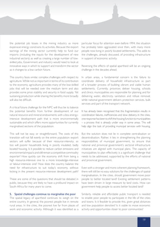 the potential job losses in the mining industry as more
expensive energy constrains its activities. Because the export
earnings of the mining sector currently help to fund our
imports (including the inputs for the development of new
industrial sectors) as well as creating a large number of low-
skilled jobs, Government and industry would need to look at
innovative ways in which to support and transform the sector
as it changes to a low carbon future.
The country faces similar, complex challenges with respect to
agriculture. While not as important in terms of its contribution
to the economy, agriculture provides many of the low-skilled
jobs that will be needed over the medium term and also
provides some price stability and security in food supply. Yet
sustaining production while sharing the benefits more broadly
will also be difficult.
A critical future challenge for the NPC will thus be to balance
the potential benefits from further development of our
natural resource and mineral endowments with a less energy-
intensive development path that is more environmentally
sustainable and which offers more opportunities for currently
marginalised sections of the population.
This will not be easy or straightforward. The costs of this
transition will not fall evenly on the entire population: export
sectors will suffer because of their resource-intensity; so
too will poorer households living in poorly insulated, badly
located housing. Is it possible to reduce carbon emissions and
environmentalimpactsandstillremainacompetitivecommodity
exporter? How quickly can the economy shift from being a
high resource-intensive one to a more knowledge-intensive
or labour-intensive one? How does the country balance the
need for infrastructure to suit today’s economy, without
locking in the present resource-intensive development path?
These are some of the questions that should be debated in
public, because they are likely to have a profound impact on
South Africa for many years to come.
5.	 Spatial challenges continue to marginalise the poor
The spatial legacy of apartheid continues to weigh on the
entire country. In general, the poorest people live in remote
rural areas. In the cities, the poorest live far from places of
work and economic activity. Although it was identified as a
particular focus for attention even before 1994, the situation
has probably been aggravated since then, with many more
people now living in poorly located settlements. This adds to
the challenges, already discussed, of providing infrastructure
in support of economic activity.
Reversing the effects of spatial apartheid will be an ongoing
challenge in the decades ahead.
In urban areas, a fundamental concern is the failure to
coordinate delivery of household infrastructure as part
of a broader process of building vibrant and viable human
settlements. Currently, provinces deliver housing, schools
and clinics; municipalities are responsible for planning and for
delivering water, electricity, sanitation and refuse removal;
while national government delivers protection services, bulk
services and part of the transport network.
It has already been recognised that this fragmentation results in
coordination failures, inefficiencies and slow delivery. In the cities,
oneresponsehasbeentoshiftthehousingfunctiontomunicipalities
– a process that is already under way in some areas. This will
help align the task of providing municipal services with housing.
But the solution does not lie in complete centralisation or
decentralisation. Rather, it lies in strengthening the planning
responsibilities of municipal government, to ensure that
national and provincial government’s sectoral infrastructure
initiatives are aligned with municipal plans. The capacity of
municipalities to plan effectively is a significant challenge that
needs to be addressed, supported by the efforts of national
and provincial government.
Even with a stronger and more coherent planning framework,
there will still be no easy solutions for the challenges of spatial
marginalisation. In the cities, should government move poor
people to better located land? Existing settlement patterns
have been driven in large measure by land costs. How can
government help people to access better located land?
Similarly, reliable and affordable public transport is needed
to enable poor people to participate in the life of the cities
and towns. Is it feasible to provide this, given great distances
and low population densities? Is it viable to move economic
activity and opportunities closer to poor communities?
19
 