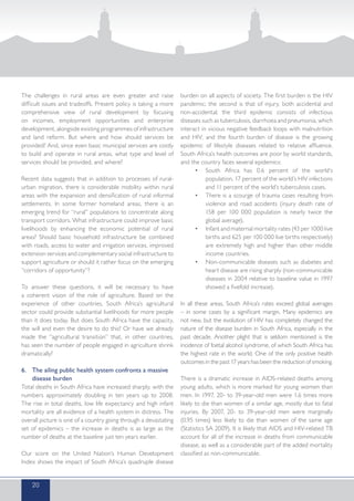 The challenges in rural areas are even greater and raise
difficult issues and tradeoffs. Present policy is taking a more
comprehensive view of rural development by focusing
on incomes, employment opportunities and enterprise
development, alongside existing programmes of infrastructure
and land reform. But where and how should services be
provided? And, since even basic municipal services are costly
to build and operate in rural areas, what type and level of
services should be provided, and where?
Recent data suggests that in addition to processes of rural-
urban migration, there is considerable mobility within rural
areas with the expansion and densification of rural informal
settlements. In some former homeland areas, there is an
emerging trend for “rural” populations to concentrate along
transport corridors. What infrastructure could improve basic
livelihoods by enhancing the economic potential of rural
areas? Should basic household infrastructure be combined
with roads, access to water and irrigation services, improved
extension services and complementary social infrastructure to
support agriculture or should it rather focus on the emerging
“corridors of opportunity”?
To answer these questions, it will be necessary to have
a coherent vision of the role of agriculture. Based on the
experience of other countries, South Africa’s agricultural
sector could provide substantial livelihoods for more people
than it does today. But does South Africa have the capacity,
the will and even the desire to do this? Or have we already
made the “agricultural transition” that, in other countries,
has seen the number of people engaged in agriculture shrink
dramatically?
6.	 The ailing public health system confronts a massive
disease burden
Total deaths in South Africa have increased sharply, with the
numbers approximately doubling in ten years up to 2008.
The rise in total deaths, low life expectancy and high infant
mortality are all evidence of a health system in distress. The
overall picture is one of a country going through a devastating
set of epidemics – the increase in deaths is as large as the
number of deaths at the baseline just ten years earlier.
Our score on the United Nation’s Human Development
Index shows the impact of South Africa’s quadruple disease
burden on all aspects of society. The first burden is the HIV
pandemic; the second is that of injury, both accidental and
non-accidental; the third epidemic consists of infectious
diseases such as tuberculosis, diarrhoea and pneumonia, which
interact in vicious negative feedback loops with malnutrition
and HIV; and the fourth burden of disease is the growing
epidemic of lifestyle diseases related to relative affluence.
South Africa’s health outcomes are poor by world standards,
and the country faces several epidemics:
•	 South Africa has 0.6 percent of the world’s
population, 17 percent of the world’s HIV infections
and 11 percent of the world’s tuberculosis cases.
•	 There is a scourge of trauma cases resulting from
violence and road accidents (injury death rate of
158 per 100 000 population is nearly twice the
global average).
•	 Infant and maternal mortality rates (43 per 1000 live
births and 625 per 100 000 live births respectively)
are extremely high and higher than other middle
income countries.
•	 Non-communicable diseases such as diabetes and
heart disease are rising sharply (non-communicable
diseases in 2004 relative to baseline value in 1997
showed a fivefold increase).
In all these areas, South Africa’s rates exceed global averages
– in some cases by a significant margin. Many epidemics are
not new, but the evolution of HIV has completely changed the
nature of the disease burden in South Africa, especially in the
past decade. Another plight that is seldom mentioned is the
incidence of foetal alcohol syndrome, of which South Africa has
the highest rate in the world. One of the only positive health
outcomes in the past 17 years has been the reduction of smoking.
There is a dramatic increase in AIDS-related deaths among
young adults, which is more marked for young women than
men. In 1997, 20- to 39-year-old men were 1.6 times more
likely to die than women of a similar age, mostly due to fatal
injuries. By 2007, 20- to 39-year-old men were marginally
(0.95 times) less likely to die than women of the same age
(Statistics SA 2009). It is likely that AIDS and HIV-related TB
account for all of the increase in deaths from communicable
disease, as well as a considerable part of the added mortality
classified as non-communicable.
20
 