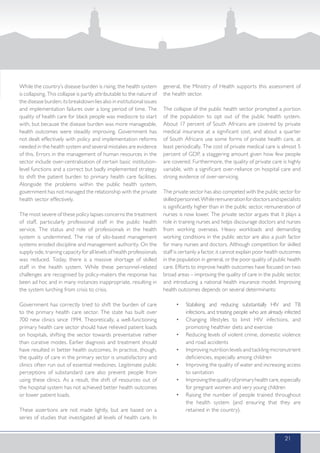 While the country’s disease burden is rising, the health system
is collapsing. This collapse is partly attributable to the nature of
the disease burden; its breakdown lies also in institutional issues
and implementation failures over a long period of time. The
quality of health care for black people was mediocre to start
with, but because the disease burden was more manageable,
health outcomes were steadily improving. Government has
not dealt effectively with policy and implementation reforms
needed in the health system and several mistakes are evidence
of this. Errors in the management of human resources in the
sector include over-centralisation of certain basic institution-
level functions and a correct but badly implemented strategy
to shift the patient burden to primary health care facilities.
Alongside the problems within the public health system,
government has not managed the relationship with the private
health sector effectively.
The most severe of these policy lapses concerns the treatment
of staff, particularly professional staff in the public health
service. The status and role of professionals in the health
system is undermined. The rise of silo-based management
systems eroded discipline and management authority. On the
supply side, training capacity for all levels of health professionals
was reduced. Today, there is a massive shortage of skilled
staff in the health system. While these personnel-related
challenges are recognised by policy-makers the response has
been ad hoc and in many instances inappropriate, resulting in
the system lurching from crisis to crisis.
Government has correctly tried to shift the burden of care
to the primary health care sector. The state has built over
700 new clinics since 1994. Theoretically, a well-functioning
primary health care sector should have relieved patient loads
on hospitals, shifting the sector towards preventative rather
than curative modes. Earlier diagnosis and treatment should
have resulted in better health outcomes. In practice, though,
the quality of care in the primary sector is unsatisfactory and
clinics often run out of essential medicines. Legitimate public
perceptions of substandard care also prevent people from
using these clinics. As a result, the shift of resources out of
the hospital system has not achieved better health outcomes
or lower patient loads.
These assertions are not made lightly, but are based on a
series of studies that investigated all levels of health care. In
general, the Ministry of Health supports this assessment of
the health sector.
The collapse of the public health sector prompted a portion
of the population to opt out of the public health system.
About 17 percent of South Africans are covered by private
medical insurance at a significant cost, and about a quarter
of South Africans use some forms of private health care, at
least periodically. The cost of private medical care is almost 5
percent of GDP, a staggering amount given how few people
are covered. Furthermore, the quality of private care is highly
variable, with a significant over-reliance on hospital care and
strong evidence of over-servicing.
The private sector has also competed with the public sector for
skilledpersonnel.Whileremunerationfordoctorsandspecialists
is significantly higher than in the public sector, remuneration of
nurses is now lower. The private sector argues that it plays a
role in training nurses and helps discourage doctors and nurses
from working overseas. Heavy workloads and demanding
working conditions in the public sector are also a push factor
for many nurses and doctors. Although competition for skilled
staff is certainly a factor, it cannot explain poor health outcomes
in the population in general, or the poor quality of public health
care. Efforts to improve health outcomes have focused on two
broad areas – improving the quality of care in the public sector,
and introducing a national health insurance model. Improving
health outcomes depends on several determinants:
•	 Stabilising and reducing substantially HIV and TB
infections, and treating people who are already infected
•	 Changing lifestyles to limit HIV infections, and
promoting healthier diets and exercise
•	 Reducing levels of violent crime, domestic violence
and road accidents
•	 Improving nutrition levels and tackling micronutrient
deficiencies, especially among children
•	 Improving the quality of water and increasing access
to sanitation
•	 Improvingthequalityofprimaryhealthcare,especially
for pregnant women and very young children
•	 Raising the number of people trained throughout
the health system (and ensuring that they are
retained in the country).
21
 