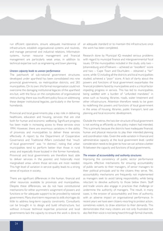 run efficient operations, ensure adequate maintenance of
infrastructure, establish organisational systems and routines,
and manage personnel and industrial relations. Information
systems, human resource management and financial
management are particularly weak areas, in addition to
technical expertise such as engineering and town planning.
Uneven capacity leads to uneven performance
The patchwork of sub-national government structures
developed under apartheid has been consolidated into nine
provincial governments, six metropolitan districts, and 283
municipalities. On its own, this formal reorganisation could not
overcome the damaging institutional legacies of the apartheid
era but, with the focus on the complexities of organisational
restructuring, there was insufficient policy focus on addressing
these deeper institutional legacies, particularly in the former
homelands.
Provincial and local governments play a key role in delivering
healthcare, education and housing, services that are vital
both for human and economic wellbeing. Significant progress
has been made in increasing access to these services since
1994. However, there are enormous variations in the ability
of provinces and municipalities to deliver these services
effectively. A report by the Department of Cooperative
Governance and Traditional Affairs concluded that “much
of local government” was “in distress”, noting that urban
municipalities tend to perform better than those in rural
areas and especially those located in the former homelands.
Provincial and local governments are therefore least able
to deliver services in the poorest and historically most
marginalised areas where those services are most needed.
This high level of variation in service quality leads to a strong
sense of injustice in society.
There are significant differences in the human, financial and
other resources available to provinces and municipalities.
Despite these differences, we do not have constitutional
mechanisms for either asymmetric assignment of powers and
functions or for adequate support to be provided by national
government. Many short-term responses to skills shortages do
little to address long-term capacity constraints. Consultants
can be brought in to design and build infrastructure, but
without in-house technical expertise provincial and local
governments lack the capacity to ensure the work is done to
an adequate standard or to maintain the infrastructure once
the work has been completed.
Research done by Municipal IQ revealed serious problems
with regard to municipal finance and intergovernmental fiscal
issues. Of the municipalities included in the study, only two –
Johannesburg and eThekwini – achieved an “excellent” score
and two – Cape Town and Ekurhuleni – obtained a “fair”
score, while 12 including all the districts and local municipalities
studied, achieved a “poor” score. A lack of clarity about the
powers and functions of local government exacerbates the
financial problems faced by municipalities and is a critical factor
impeding progress in service. This has led to municipalities
being saddled with a burden of “unfunded mandates” in
areas such as housing, libraries, roads, water treatment and
other infrastructure. Attention therefore needs to be given
to redefining the powers and functions of local government
in the areas of housing, libraries, public transport, land use
planning and local economic development.
Outside the metros, the two-tier structure of local government
is not working as efficiently as the policy makers had intended.
This is primarily because the districts have inadequate financial,
human and physical resources to play their intended planning
and coordination roles. Given the wide variation in financial and
administrative capacity at the local government level, careful
consideration needs to be given to how we can achieve a better
fit between the capacity and functions of local governments.
The erosion of accountability and authority structures
Improving the consistency of public sector performance
requires effective mechanisms for ensuring accountability
of public servants to their managers, of senior managers to
their political principals and to the citizens they serve. Yet,
accountability mechanisms are frequently not implemented
as managers seek to avoid taking responsibility, while being
reluctant to devolve authority to those below them. Staff
and trade unions also engage in practices that challenge or
undermine the authority of managers. The result, in many
cases, is the erosion of accountability and lines of authority,
with an adverse impact on organisational performance. In
recent years we have seen citizens resorting to protest action,
sometimes violent, to draw attention to their demands. This
demonstrates that many citizens are not only frustrated but
also feel their voice is not being heard through formal channels.
24
 