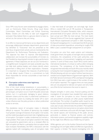 Since 1994, many forums were established to engage citizens,
such as Community Police Forums, Drug Local Action
Committees, Ward Committees and School Governing
Bodies. Citizens are only likely to take such engagement
seriously if they believe there is a genuine desire to listen to,
and act on, the concerns they are raising.
In an effort to improve performance across departments and
encourage collaboration between departments, government
has identified 12 “Outcomes” that are presented as the
core focus of government activity and are monitored by the
Department for Performance Monitoring and Evaluation.
The objective has been to improve inter-departmental
collaboration and increase the accountability of ministers to
the President by requiring each minister to sign a performance
agreement. If these objectives are set out and monitored in
a straightforward, transparent and easily accessible way, they
can help both political leaders and citizens identify where
government is falling short of their expectations. However,
it is important to recognise that measures of performance
can only deliver results if there is a commitment to hold
those responsible for services accountable at each level of
government.
8. 	 Corruption undermines state legitimacy
	 and service delivery
One of the most striking breakdowns in accountability is
corruption. Defined as the misuse of an official position for
personal gain, corruption occurs in both the public and private
sectors, but it is particularly damaging to good relations
between citizens and the state. It undermines confidence in
the democratic system by enabling the better off to exert
undue influence over the policy process or obtain preferential
access to services.
The clandestine nature of corruption makes it inherently
difficult to measure. The advent of democracy has enabled
much greater coverage of instances of corruption. Civil society
and the media have played a prominent role in highlighting cases
of corruption. Corruption is widely condemned, but remains a
major problem. Most cases of corruption covered in the media
are uncovered by government, and so a renewed effort to
fight corruption can lead to a perception that corruption levels
have increased. Nonetheless, the NPC’s interactions with the
agencies tasked with investigating cases of corruption make
it clear that levels of corruption are worryingly high. South
Africa is ranked 54th out of 178 countries in Transparency
International’s Corruption Perception Index, which measures
perceived levels of corruption, with the 1st country being the
least corrupt and 178th the most corrupt. The most recent
National Victims of Crime Survey suggested that 3 percent of
South Africans experienced corruption in 2007. According to
the Special Investigating Unit, it is estimated that 20-25 percent
of state procurement expenditure, amounting to roughly R30
billion a year, is wasted through overpayment or corruption.
Corruption can arise from weak systems and institutions
inside government, the quality of oversight and accountability
institutions, the competence of the audit authorities, and
the transparency of procurement, budgeting and payments
systems. In some of these areas, South Africa scores well by
international standards, or at least as well as other emerging
economies. The competence of the Auditor-General is
recognised internationally and South Africa was recently voted
as having the most transparent budgeting system in the world.
Whistle-blowing and anti-corruption hotlines have become a
standard and accepted feature of government agencies. Both
the Public Service Commission (PSC) and Special Investigating
Unit (SIU) have seen a rapid increase in the number of cases
of corruption reported. This suggests there are many people
who are not prepared to tolerate corruption and who make
use of the formal mechanisms that exist to report it.
Despite strengths in some areas, financial auditing and the
investigation of corruption have revealed that weak systems
make it easier for corruption to occur. Financial systems
and procurement processes are often poorly implemented
and enforced. The number of qualified audits issued by the
Auditor-General, and the fact that these are repeated in many
cases year-on-year, demonstrates the problem. Municipalities
have been found to be most prone to corruption where there
are systemic weaknesses and acute skill shortages. Improving
the overall capacity and functioning of the public service,
particularly in relation to financial systems and controls,
information systems, and overall management capability might
be the single most effective way of deterring corruption.
While agencies such as the Auditor-General and the Special
Investigating Unit are highly skilled and effective organisations,
their capacity is limited. The Special Investigating Unit, for
25
 