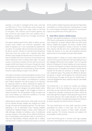 example, is not able to investigate all the major cases that
are referred to it. This is of particular concern because the
probability of being caught has a major impact on the level
of corruption. The numerous anti-corruption agencies and
laws and forums also present their own problems due to
overlapping mandates and the lack of strategic coordination
of investigating bodies.
Corruption weakens government’s ability to deliver services,
increase social mobility and overcome inequalities. High
levels of inequality can, in turn, exacerbate the potential for
corruption. For example, well-connected business people may
be able to use their influence to override formal procedures
when they come into contact with a relatively weak state.
Similarly, if poor people are denied access to services to which
they are entitled, their lack of resources and connections may
make it difficult for them to demand their rights. The entire
country is harmed by corruption, but the costs are not borne
equally and fall most heavily on the poor through the impact
on the quality and accessibility of public services. The fact that
the costs of corruption are concentrated on those with least
influence makes tackling corruption more difficult.
Corruptionisnotonlyan institutionalproblem,butalsoamoral
andpoliticalone.Itwillnotbeeasytoeradicatecorruptionfrom
the public sector if the problem is not addressed at a political
level. Political dedication and will are going to be important
for improving systems as well as enhancing the capacity for
effective investigations and prosecutions. The majority of public
servants, public service managers and political leaders abhor
corruption and many engage in daily struggles to prevent or
reduce corruption. Yet, the perception of high corruption and
poor service delivery can undermine confidence in the state
and contribute to a breakdown of trust.
Addressing the uneven performance of the public service will
not be achieved through multiple new initiatives but rather
through a focused and coordinated approach. This will require
addressing a set of interrelated issues including instability
resulting from repeated changes in policy, under staffing and
skills shortages, obstacles to building a sense of professional
common purpose in the public service, political interference,
lack of accountability, and insufficient clarity in the division of
roles and responsibilities. Initiatives typically seek to address
individual issues in isolation, but these issues impact on and feed
off one another. Isolated responses easily become fragmented,
contradictory or counter-productive, meaning there is a need
for a more strategic and long-term approach to enhancing the
capacity and performance of the public service.
9.	 South Africa remains a divided society
We have made significant progress in uniting our country since
1994. Racism and prejudice has declined and we have infinitely
more interaction, as equals, between black and white South
Africans. Despite this progress, we remain a divided society
and the major dividing line in society is still race. To resolve
these divisions will take time and a careful balance between
healing the divisions of our past and broadening economic
opportunities to more people, particularly black people.
Despite progress in uniting our country, deep divisions fuel a
cycle of mistrust and short-termism that make dealing with our
key challenges difficult and more complex. Trust is an essential
element of healing and of nation building; and is also necessary
to construct the long-term compacts required to deal with the
underlying causes of inequality and exclusion. Societal division
impedes the formation of consensus to develop, change or
even implement policy. The greater the differences between
two groups in society, and the greater the uncertainty about
the other group, the larger are the gains to stubbornness, or
continued disagreement about collective decisions (see Keefer
and Knack 2000).
The dividing lines in our society are complex and evolving.
While race is still the key dividing line, issues such as gender
and locality are also important factors that explain differences
in opportunity. Inequality compounds this division. While we
have made significant progress in deracialising the upper end of
the income spectrum, poor quality education and high youth
unemployment inhibits a broadening of opportunity necessary
to reduce inequality and heal the divisions of the past.
The poor performance of some public institutions further
exacerbates the division in many ways. The rich are able
to purchase private provision of these (heath, education,
private security). This removes resources and weakens the
accountability in public provision.
Crime finds fertile ground in countries with huge inequality
and where citizens feel they need not practise good citizenship.
26
 