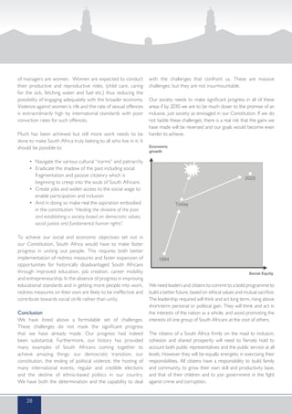 of managers are women. Women are expected to conduct
their productive and reproductive roles, (child care, caring
for the sick, fetching water and fuel etc.) thus reducing the
possibility of engaging adequately with the broader economy.
Violence against women is rife and the rate of sexual offences
is extraordinarily high by international standards with poor
conviction rates for such offences.
Much has been achieved but still more work needs to be
done to make South Africa truly belong to all who live in it. It
should be possible to:
•	 Navigate the various cultural “norms” and patriarchy
•	 Eradicate the shadow of the past including social 		
	 fragmentation and passive citizenry which is 		
	 beginning to creep into the souls of South Africans
•	 Create jobs and widen access to the social wage to 	
	 enable participation and inclusion
•	 And in doing so make real the aspiration embodied 	
	 in the constitution “Healing the divisions of the past 		
	 and establishing a society based on democratic values, 	
	 social justice and fundamental human rights”.
To achieve our social and economic objectives set out in
our Constitution, South Africa would have to make faster
progress in uniting out people. This requires both better
implementation of redress measures and faster expansion of
opportunities for historically disadvantaged South Africans
through improved education, job creation, career mobility
and entrepreneurship. In the absence of progress in improving
educational standards and in getting more people into work,
redress measures on their own are likely to be ineffective and
contribute towards social strife rather than unity.
Conclusion
We have listed above a formidable set of challenges.
These challenges do not mask the significant progress
that we have already made. Our progress had indeed
been substantial. Furthermore, our history has provided
many examples of South Africans coming together to
achieve amazing things: our democratic transition, our
constitution, the ending of political violence, the hosting of
many international events, regular and credible elections
and the decline of ethnic-based politics in our country.
We have both the determination and the capability to deal
with the challenges that confront us. These are massive
challenges, but they are not insurmountable.
Our society needs to make significant progress in all of these
areas if by 2030 we are to be much closer to the promise of an
inclusive, just society as envisaged in our Constitution. If we do
not tackle these challenges, there is a real risk that the gains we
have made will be reversed and our goals would become even
harder to achieve.
We need leaders and citizens to commit to a bold programme to
build a better future, based on ethical values and mutual sacrifice.
The leadership required will think and act long term, rising above
short-term personal or political gain. They will think and act in
the interests of the nation as a whole, and avoid promoting the
interests of one group of South Africans at the cost of others.
The citizens of a South Africa firmly on the road to inclusion,
cohesion and shared prosperity will need to fiercely hold to
account both public representatives and the public service at all
levels. However they will be equally energetic in exercising their
responsibilities. All citizens have a responsibility to build family
and community, to grow their own skill and productivity base,
and that of their children and to join government in the fight
against crime and corruption.
28
 