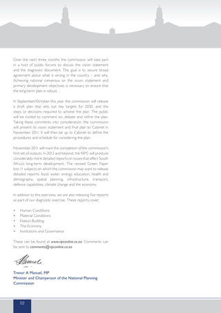 Over the next three months the commission will take part
in a host of public forums to discuss the vision statement
and the diagnostic document. The goal is to secure broad
agreement about what is wrong in the country – and why.
Achieving national consensus on the vision statement and
primary development objectives is necessary to ensure that
the long-term plan is robust.
In September/October this year, the commission will release
a draft plan that sets out key targets for 2030, and the
steps or decisions required to achieve the plan. The public
will be invited to comment on, debate and refine the plan.
Taking these comments into consideration, the commission
will present its vision statement and final plan to Cabinet in
November 2011. It will then be up to Cabinet to define the
procedures and schedule for considering the plan.
November 2011 will mark the completion of the commission’s
first set of outputs. In 2012 and beyond, the NPC will produce
considerably more detailed reports on issues that affect South
Africa’s long-term development. The revised Green Paper
lists 11 subjects on which the commission may want to release
detailed reports: food, water, energy, education, health and
demography, spatial planning, infrastructure, transport,
defence capabilities, climate change and the economy.
In addition to this overview, we are also releasing five reports
as part of our diagnostic exercise. These reports cover:
•	 Human Conditions
•	 Material Conditions
•	 Nation Building
•	 The Economy
•	 Institutions and Governance
These can be found at www.npconline.co.za. Comments can
be sent to comments@npconline.co.za
Trevor A Manuel, MP
Minister and Chairperson of the National Planning
Commission
02
 