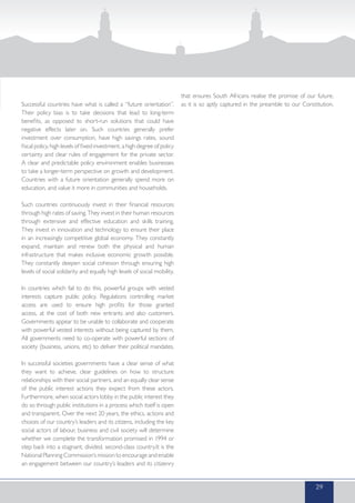 Successful countries have what is called a “future orientation”.
Their policy bias is to take decisions that lead to long-term
benefits, as opposed to short-run solutions that could have
negative effects later on. Such countries generally prefer
investment over consumption, have high savings rates, sound
fiscal policy, high levels of fixed investment, a high degree of policy
certainty and clear rules of engagement for the private sector.
A clear and predictable policy environment enables businesses
to take a longer-term perspective on growth and development.
Countries with a future orientation generally spend more on
education, and value it more in communities and households.
Such countries continuously invest in their financial resources
through high rates of saving. They invest in their human resources
through extensive and effective education and skills training.
They invest in innovation and technology to ensure their place
in an increasingly competitive global economy. They constantly
expand, maintain and renew both the physical and human
infrastructure that makes inclusive economic growth possible.
They constantly deepen social cohesion through ensuring high
levels of social solidarity and equally high levels of social mobility.
In countries which fail to do this, powerful groups with vested
interests capture public policy. Regulations controlling market
access are used to ensure high profits for those granted
access, at the cost of both new entrants and also customers.
Governments appear to be unable to collaborate and cooperate
with powerful vested interests without being captured by them.
All governments need to co-operate with powerful sections of
society (business, unions, etc) to deliver their political mandates.
In successful societies governments have a clear sense of what
they want to achieve, clear guidelines on how to structure
relationships with their social partners, and an equally clear sense
of the public interest actions they expect from these actors.
Furthermore, when social actors lobby in the public interest they
do so through public institutions in a process which itself is open
and transparent. Over the next 20 years, the ethics, actions and
choices of our country’s leaders and its citizens, including the key
social actors of labour, business and civil society will determine
whether we complete the transformation promised in 1994 or
step back into a stagnant, divided, second-class country.It is the
National Planning Commission’s mission to encourage and enable
an engagement between our country’s leaders and its citizenry
that ensures South Africans realise the promise of our future,
as it is so aptly captured in the preamble to our Constitution.
29
 