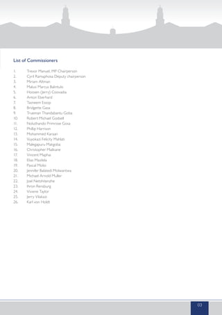 List of Commissioners
1.	 Trevor Manuel, MP Chairperson
2.	 Cyril Ramaphosa Deputy chairperson
3.	 Miriam Altman
4.	 Malusi Marcus Balintulo
5.	 Hoosen (Jerry) Coovadia
6.	 Anton Eberhard
7.	 Tasneem Essop
8.	 Bridgette Gasa
9.	 Trueman Thandabantu Goba
10.	 Robert Michael Godsell
11.	 Noluthando Primrose Gosa
12.	 Phillip Harrison
13.	 Mohammed Karaan
14.	 Vuyokazi Felicity Mahlati
15.	 Malegapuru Makgoba
16.	 Christopher Malikane
17.	 Vincent Maphai
18.	 Elias Masilela
19.	 Pascal Moloi
20.	 Jennifer Balatedi Molwantwa
21.	 Michael Arnold Muller
22.	 Joel Netshitenzhe
23.	 Ihron Rensburg
24.	 Viviene Taylor
25.	 Jerry Vilakazi
26.	 Karl von Holdt
03
 