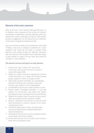 Elements of the vision statement
One of the tasks of the National Planning Commission is
to develop a vision statement for the country for Cabinet’s
consideration. In September, we will be releasing a draft vision
statement for public consideration and opinion. Following this
process of engagement, we will release the vision statement
in November, alongside the development plan.
We have used the preamble of the Constitution and the Bill
of Rights as the basis to develop ten elements of a vision
statement. We would like the public to consider these
elements when reading through this diagnostic document.
We stress that this is not a proposed vision statement, though
it does attempt to capture the key issues that should be
included in a vision statement.
We welcome comment and opinion on these elements:
1.	 A democratic state, rooted in the values of the
Constitution, working with all sectors of society to
improve the quality of life.
2.	 People are united in diversity, recognising the common
interest that binds us as a nation, and we have achieved
greater equality for women in all aspects of life.
3.	 High-quality education and health care, and adequate
provision of housing, water, sanitation, energy and
transport, give impetus to human development.
4.	 Comprehensive social security covers all citizens in need.
5.	 Natural wealth is harnessed sustainably, in a way that
protects our environment, using science and modern
technology to ensure a growing economy that benefits all.
6.	 People who are able to work have access to jobs, workers’
rights are protected and the workforce is skilled.
7.	 Business is afforded an environment to invest and profit
while promoting the common interests of the nation,
including decent work.
8.	 An efficient state protects citizens, provides quality
services and infrastructure, and gives leadership to
national development.
9.	 Individuals and communities, at work and at play, embrace
mutual respect and human solidarity.
10.	 Government, business and civil society work to build a
better Africa and a better world.
04
 