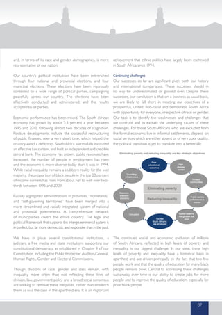 and, in terms of its race and gender demographics, is more
representative of our nation.
Our country’s political institutions have been entrenched
through four national and provincial elections, and four
municipal elections. These elections have been vigorously
contested by a wide range of political parties, campaigning
peacefully across our country. The elections have been
effectively conducted and administered, and the results
accepted by all parties.
Economic performance has been mixed. The South African
economy has grown by about 3.3 percent a year between
1995 and 2010, following almost two decades of stagnation.
Positive developments include the successful restructuring
of public finances, over a very short time, which helped the
country avoid a debt trap. South Africa successfully instituted
an effective tax system, and built an independent and credible
central bank. The economy has grown, public revenues have
increased, the number of people in employment has risen
and the economy is more diverse today than it was in 1994.
While racial inequality remains a stubborn reality for the vast
majority, the proportion of black people in the top 20 percent
of income earners has risen from about half to well over two-
thirds between 1995 and 2009.
Racially segregated administrations in provinces, “homelands”
and “self-governing territories” have been merged into a
more streamlined and racially integrated system of national
and provincial governments. A comprehensive network
of municipalities covers the entire country. The legal and
political framework that supports this intergovernmental system is
imperfect, but far more democratic and responsive than in the past.
We have in place several constitutional institutions, a
judiciary, a free media and state institutions supporting our
constitutional democracy, as established in Chapter 9 of our
Constitution, including the Public Protector, Auditor-General,
Human Rights, Gender and Electoral Commissions.
Though divisions of race, gender and class remain, with
inequality more often than not reflecting these lines of
division, law, government policy and a broad social consensus
are seeking to remove these inequities, rather than entrench
them as was the case in the apartheid era. It is an important
achievement that ethnic politics have largely been eschewed
in South Africa since 1994.
Continuing challenges
Our successes so far are significant given both our history
and international comparisons. These successes should in
no way be underestimated or glossed over. Despite these
successes, our conclusion is that on a business-as-usual basis,
we are likely to fall short in meeting our objectives of a
prosperous, united, non-racial and democratic South Africa
with opportunity for everyone, irrespective of race or gender.
Our task is to identify the weaknesses and challenges that
we confront and to explain the underlying causes of these
challenges. For those South Africans who are excluded from
the formal economy, live in informal settlements, depend on
social services which are either absent or of very poor quality;
the political transition is yet to translate into a better life.
The continued social and economic exclusion of millions
of South Africans, reflected in high levels of poverty and
inequality, is our biggest challenge. In our view, these high
levels of poverty and inequality have a historical basis in
apartheid and are driven principally by the fact that too few
people work and that the quality of education for many black
people remains poor. Central to addressing these challenges
sustainably over time is our ability to create jobs for more
people and to improve the quality of education, especially for
poor black people.
07
 