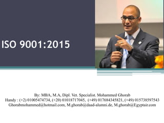 ISO 9001:2015
By: MBA, M.A, Dipl. Vet. Specialist. Mohammed Ghorab
Handy : (+2) 01005474734, (+20) 01018717045, (+49) 017684345821, (+49) 015738597543
Ghorabmohammed@hotmail.com, M.ghorab@daad-alumni.de, M.ghorab@Egyptair.com
 