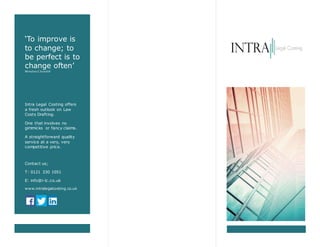 ‘To improve is
to change; to
be perfect is to
change often’
Winston C hurchill
Intra Legal Costing offers
a fresh outlook on Law
Costs Drafting.
One that involves no
gimmicks or fancy claims.
A straightforward quality
service at a very, very
competitive price.
Contact us;
T: 0121 330 1051
E: info@i-lc.co.uk
www.intralegalcosting.co.uk
 