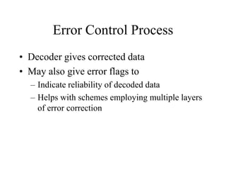 Error Control Process
• Decoder gives corrected data
• May also give error flags to
– Indicate reliability of decoded data
– Helps with schemes employing multiple layers
of error correction
 