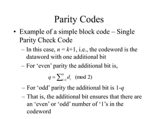 Parity Codes
• Example of a simple block code – Single
Parity Check Code
– In this case, n = k+1, i.e., the codeword is the
dataword with one additional bit
– For ‘even’ parity the additional bit is,


k
i i
d
q 1
2)
(mod
– For ‘odd’ parity the additional bit is 1-q
– That is, the additional bit ensures that there are
an ‘even’ or ‘odd’ number of ‘1’s in the
codeword
 