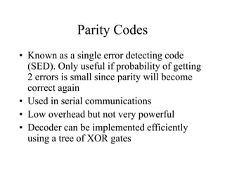Parity Codes
• Known as a single error detecting code
(SED). Only useful if probability of getting
2 errors is small since parity will become
correct again
• Used in serial communications
• Low overhead but not very powerful
• Decoder can be implemented efficiently
using a tree of XOR gates
 