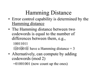 Hamming Distance
• Error control capability is determined by the
Hamming distance
• The Hamming distance between two
codewords is equal to the number of
differences between them, e.g.,
10011011
11010010 have a Hamming distance = 3
• Alternatively, can compute by adding
codewords (mod 2)
=01001001 (now count up the ones)
 