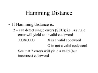 Hamming Distance
• If Hamming distance is:
2 – can detect single errors (SED); i.e., a single
error will yield an invalid codeword
XOXOXO X is a valid codeword
O in not a valid codeword
See that 2 errors will yield a valid (but
incorrect) codeword
 