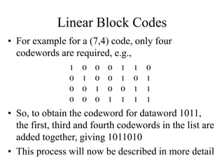 Linear Block Codes
• For example for a (7,4) code, only four
codewords are required, e.g.,
1
1
1
1
0
0
0
1
1
0
0
1
0
0
1
0
1
0
0
1
0
0
1
1
0
0
0
1
• So, to obtain the codeword for dataword 1011,
the first, third and fourth codewords in the list are
added together, giving 1011010
• This process will now be described in more detail
 