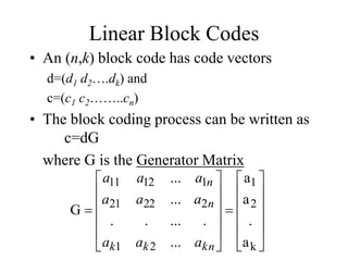 Linear Block Codes
• An (n,k) block code has code vectors
d=(d1 d2….dk) and
c=(c1 c2……..cn)
• The block coding process can be written as
c=dG
where G is the Generator Matrix


























k
2
1
2
1
2
22
21
1
12
11
a
.
a
a
...
.
...
.
.
...
...
G
kn
k
k
n
n
a
a
a
a
a
a
a
a
a
 