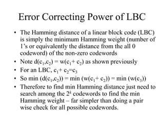 Error Correcting Power of LBC
• The Hamming distance of a linear block code (LBC)
is simply the minimum Hamming weight (number of
1’s or equivalently the distance from the all 0
codeword) of the non-zero codewords
• Note d(c1,c2) = w(c1+ c2) as shown previously
• For an LBC, c1+ c2=c3
• So min (d(c1,c2)) = min (w(c1+ c2)) = min (w(c3))
• Therefore to find min Hamming distance just need to
search among the 2k codewords to find the min
Hamming weight – far simpler than doing a pair
wise check for all possible codewords.
 