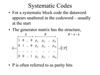 Systematic Codes
• For a systematic block code the dataword
appears unaltered in the codeword – usually
at the start
• The generator matrix has the structure,
 
P
|
I
..
1
..
0
0
..
..
..
..
..
..
..
..
..
0
..
1
0
..
0
..
0
1
G
2
1
2
22
21
1
12
11














kR
k
k
R
R
p
p
p
p
p
p
p
p
p
k R R = n - k
• P is often referred to as parity bits
 