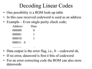 Decoding Linear Codes
• One possibility is a ROM look-up table
• In this case received codeword is used as an address
• Example – Even single parity check code;
Address Data
000000 0
000001 1
000010 1
000011 0
……… .
• Data output is the error flag, i.e., 0 – codeword ok,
• If no error, dataword is first k bits of codeword
• For an error correcting code the ROM can also store
datawords
 