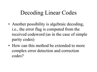 Decoding Linear Codes
• Another possibility is algebraic decoding,
i.e., the error flag is computed from the
received codeword (as in the case of simple
parity codes)
• How can this method be extended to more
complex error detection and correction
codes?
 